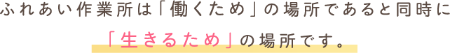 ふれあい作業所は「働くため」の場所であると同時に「生きるため」の場所です。